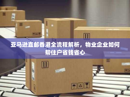 亚马逊直邮香港全流程解析,物业企业如何帮住户省钱省心 亚马逊直邮香港全流程解析,物业企业如何帮住户省钱省心
