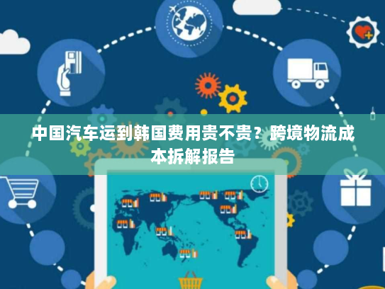 中国汽车运到韩国费用贵不贵?跨境物流成本拆解报告 中国汽车运到韩国费用贵不贵?跨境物流成本拆解报告