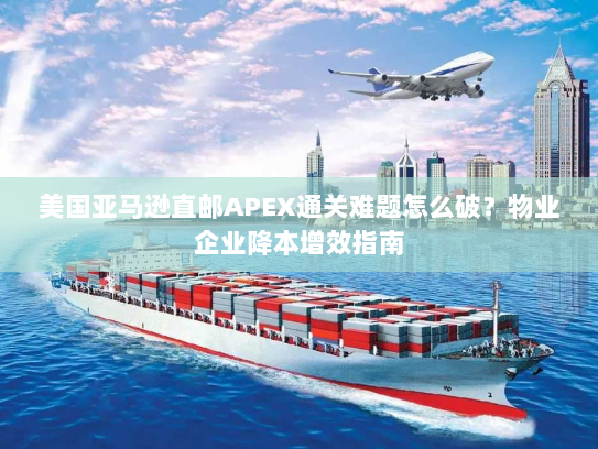 美国亚马逊直邮APEX通关难题怎么破?物业企业降本增效指南 美国亚马逊直邮APEX通关难题怎么破?物业企业降本增效指南