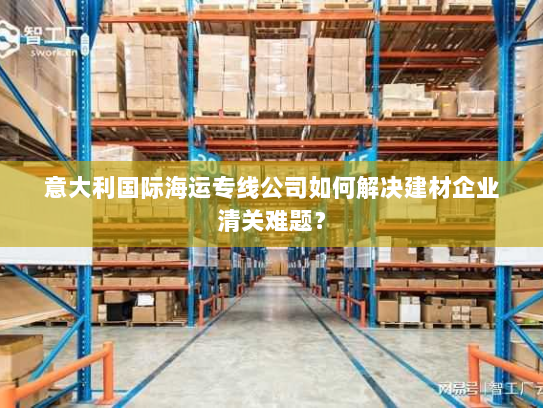 意大利国际海运专线公司如何解决建材企业清关难题？