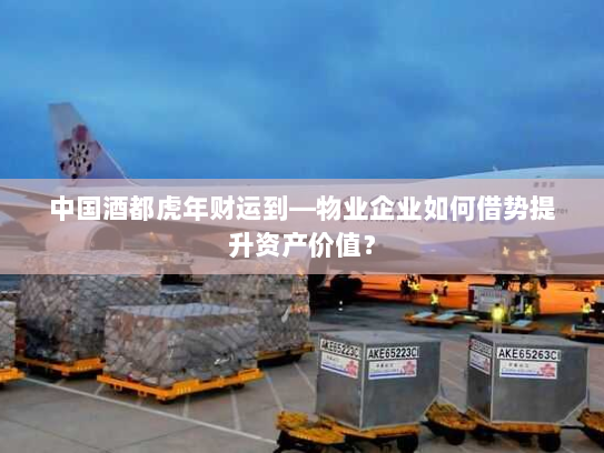 中国酒都虎年财运到—物业企业如何借势提升资产价值？