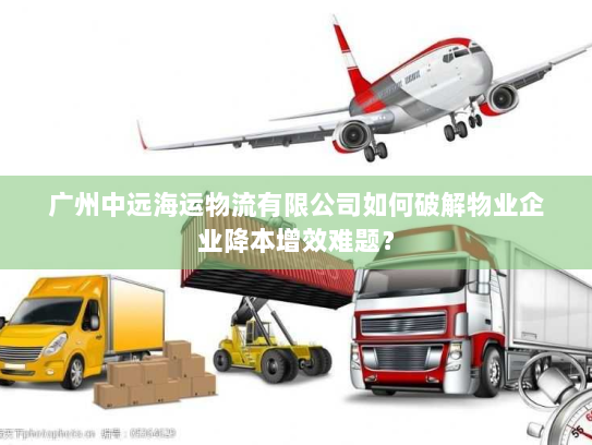 广州中远海运物流有限公司如何破解物业企业降本增效难题? 广州中远海运物流有限公司如何破解物业企业降本增效难题?