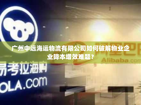 广州中远海运物流有限公司如何破解物业企业降本增效难题? 广州中远海运物流有限公司如何破解物业企业降本增效难题?