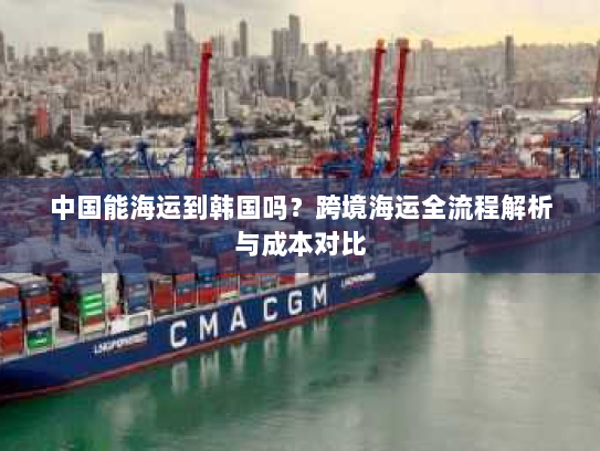 中国能海运到韩国吗？跨境海运全流程解析与成本对比