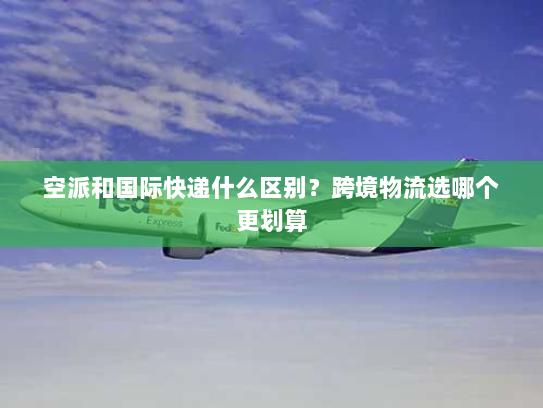 空派和国际快递什么区别？跨境物流选哪个更划算