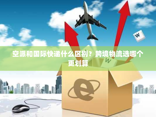 空派和国际快递什么区别？跨境物流选哪个更划算