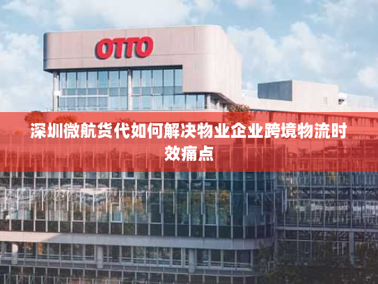 深圳微航货代如何解决物业企业跨境物流时效痛点 深圳微航货代如何解决物业企业跨境物流时效痛点