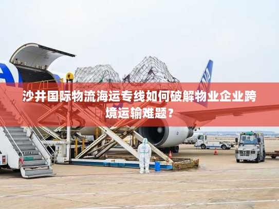 沙井国际物流海运专线如何破解物业企业跨境运输难题? 沙井国际物流海运专线如何破解物业企业跨境运输难题?