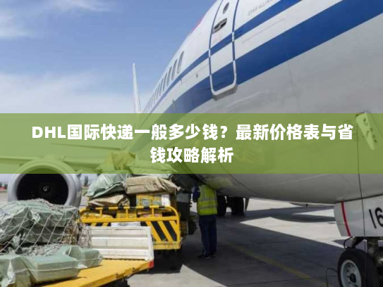 DHL国际快递一般多少钱？最新价格表与省钱攻略解析