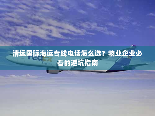 清远国际海运专线电话怎么选？物业企业必看的避坑指南