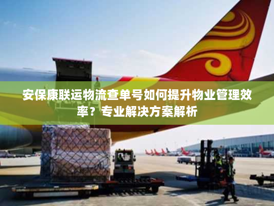 安保康联运物流查单号如何提升物业管理效率？专业解决方案解析