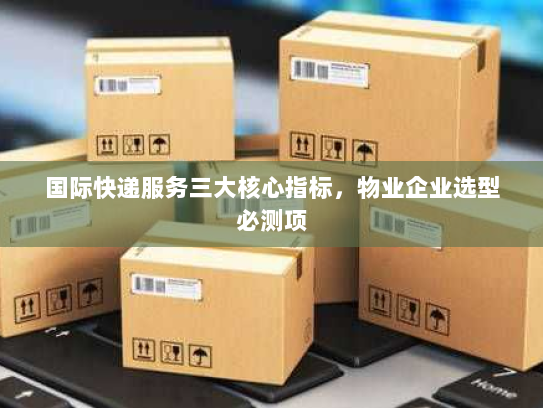 国际快递服务三大核心指标,物业企业选型必测项 国际快递服务三大核心指标,物业企业选型必测项