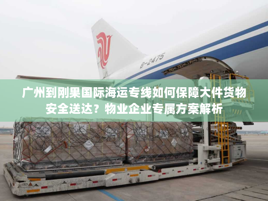 广州到刚果国际海运专线如何保障大件货物安全送达？物业企业专属方案解析
