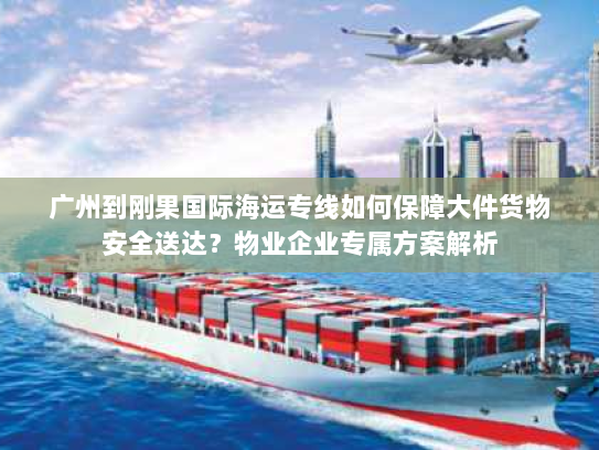 广州到刚果国际海运专线如何保障大件货物安全送达？物业企业专属方案解析