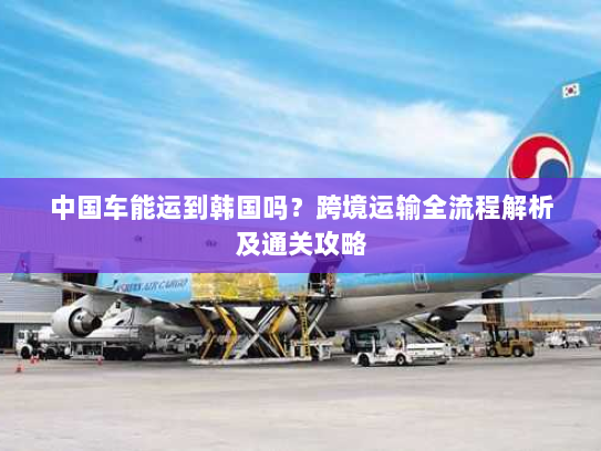 中国车能运到韩国吗？跨境运输全流程解析及通关攻略