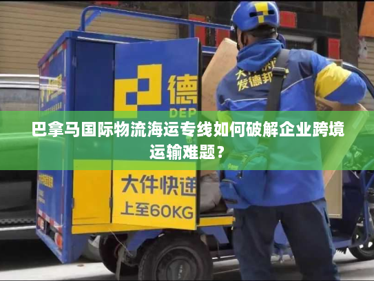 巴拿马国际物流海运专线如何破解企业跨境运输难题? 巴拿马国际物流海运专线如何破解企业跨境运输难题?