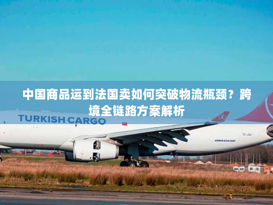 中国商品运到法国卖如何突破物流瓶颈？跨境全链路方案解析