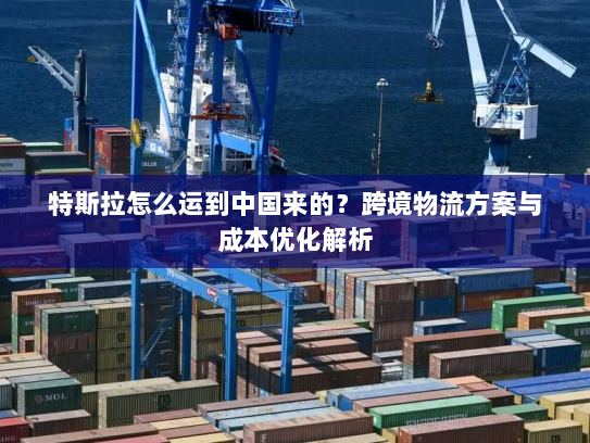 特斯拉怎么运到中国来的?跨境物流方案与成本优化解析 特斯拉怎么运到中国来的?跨境物流方案与成本优化解析