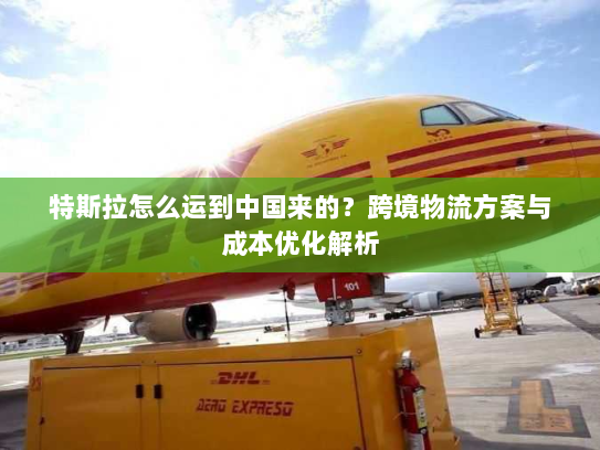 特斯拉怎么运到中国来的?跨境物流方案与成本优化解析 特斯拉怎么运到中国来的?跨境物流方案与成本优化解析