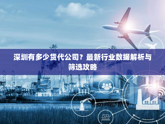 深圳有多少货代公司?最新行业数据解析与筛选攻略 深圳有多少货代公司?最新行业数据解析与筛选攻略