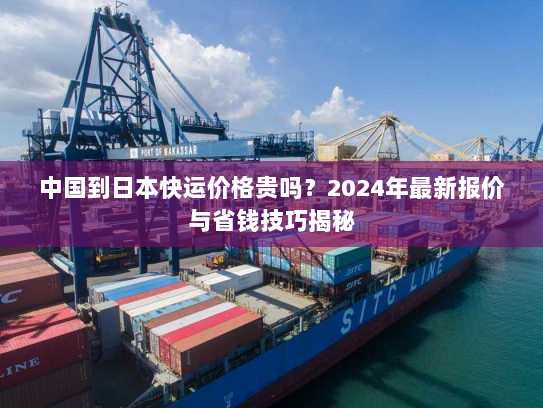 中国到日本快运价格贵吗？2024年最新报价与省钱技巧揭秘