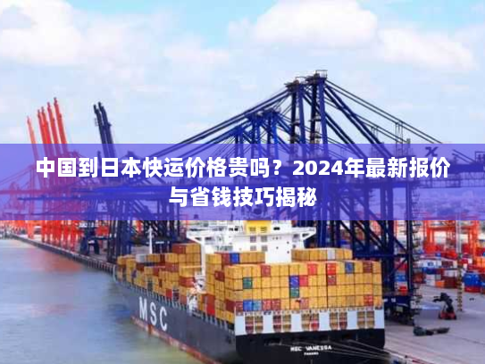 中国到日本快运价格贵吗？2024年最新报价与省钱技巧揭秘