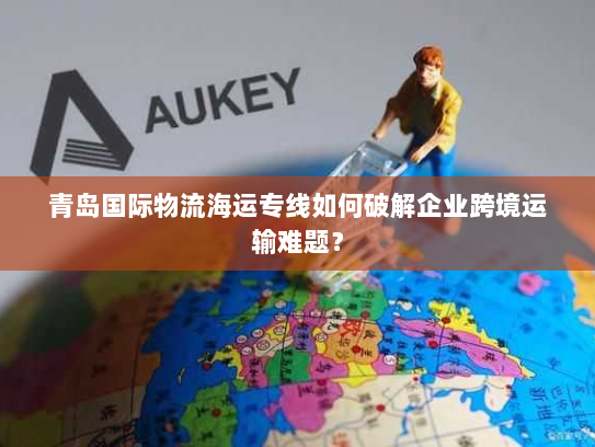 青岛国际物流海运专线如何破解企业跨境运输难题? 青岛国际物流海运专线如何破解企业跨境运输难题?