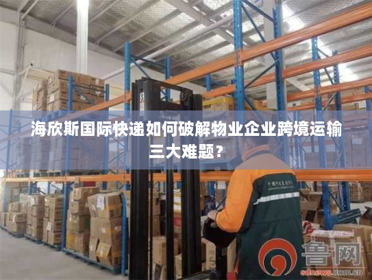 海欣斯国际快递如何破解物业企业跨境运输三大难题? 海欣斯国际快递如何破解物业企业跨境运输三大难题?