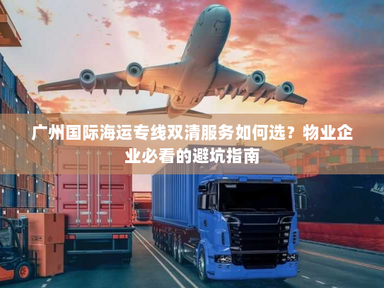 广州国际海运专线双清服务如何选?物业企业必看的避坑指南 广州国际海运专线双清服务如何选?物业企业必看的避坑指南