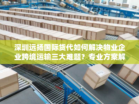 深圳远扬国际货代如何解决物业企业跨境运输三大难题？专业方案解析