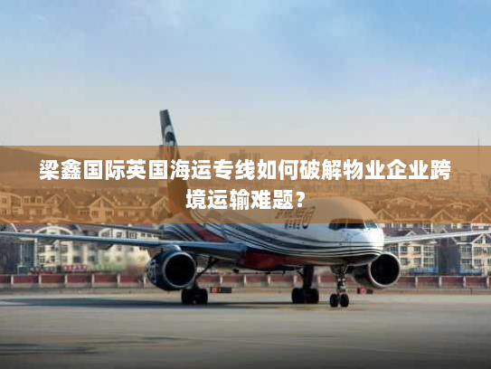 梁鑫国际英国海运专线如何破解物业企业跨境运输难题？