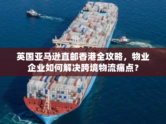 英国亚马逊直邮香港全攻略，物业企业如何解决跨境物流痛点？