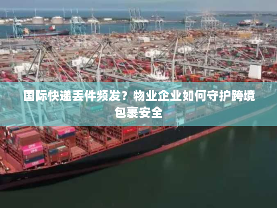 国际快递丢件频发?物业企业如何守护跨境包裹安全 国际快递丢件频发?物业企业如何守护跨境包裹安全