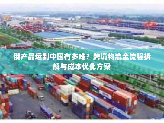俄产品运到中国有多难?跨境物流全流程拆解与成本优化方案 俄产品运到中国有多难?跨境物流全流程拆解与成本优化方案