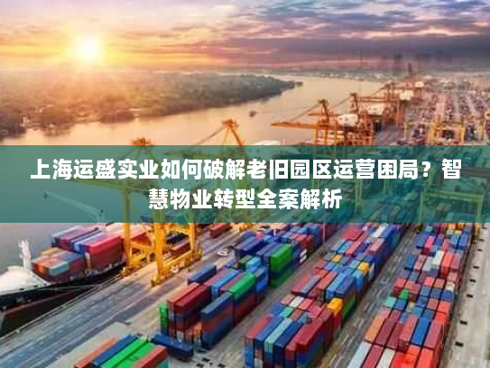 上海运盛实业如何破解老旧园区运营困局?智慧物业转型全案解析 上海运盛实业如何破解老旧园区运营困局?智慧物业转型全案解析