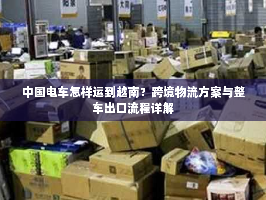 中国电车怎样运到越南？跨境物流方案与整车出口流程详解