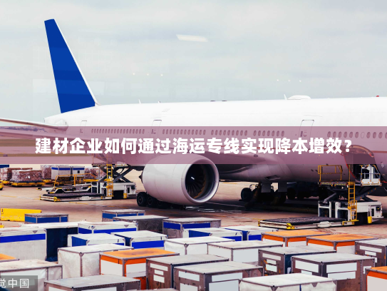 建材企业如何通过海运专线实现降本增效? 建材企业如何通过海运专线实现降本增效?