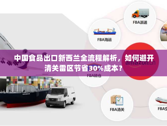 中国食品出口新西兰全流程解析,如何避开清关雷区节省30%成本? 中国食品出口新西兰全流程解析,如何避开清关雷区节省30%成本?