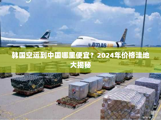 韩国空运到中国哪里便宜？2024年价格洼地大揭秘