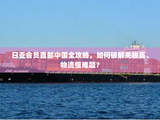日亚会员直邮中国全攻略,如何破解关税高、物流慢难题? 日亚会员直邮中国全攻略,如何破解关税高、物流慢难题?