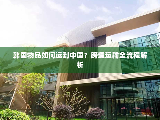韩国物品如何运到中国？跨境运输全流程解析