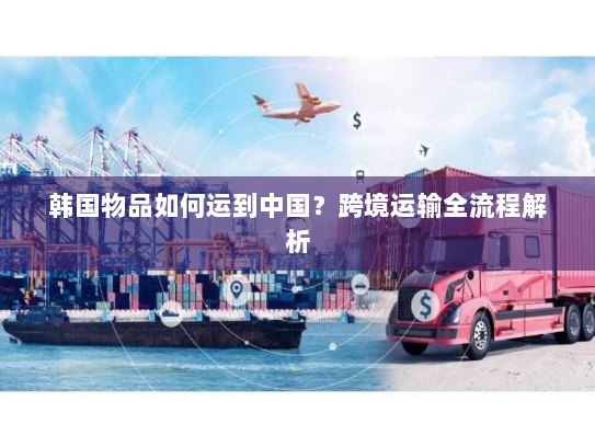韩国物品如何运到中国?跨境运输全流程解析 韩国物品如何运到中国?跨境运输全流程解析