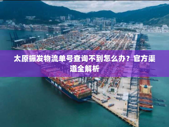 太原振发物流单号查询不到怎么办?官方渠道全解析 太原振发物流单号查询不到怎么办?官方渠道全解析