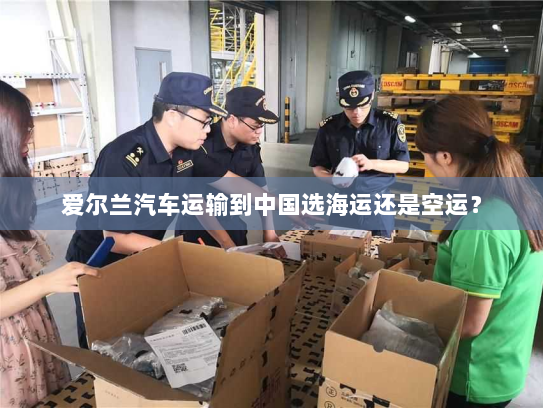 爱尔兰汽车运输到中国选海运还是空运? 爱尔兰汽车运输到中国选海运还是空运?