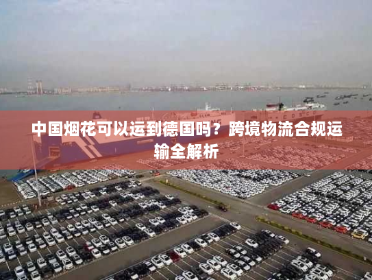 中国烟花可以运到德国吗？跨境物流合规运输全解析