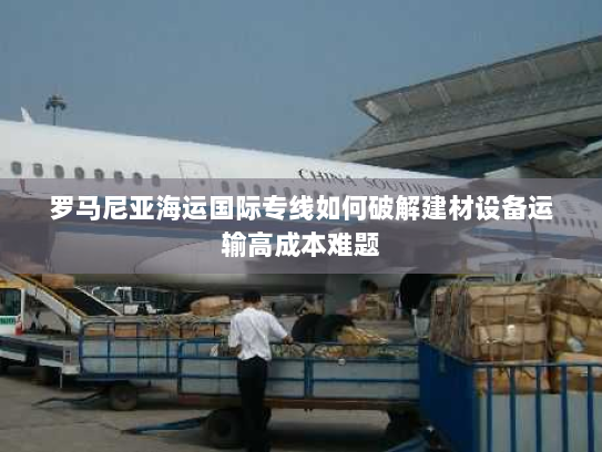 罗马尼亚海运国际专线如何破解建材设备运输高成本难题