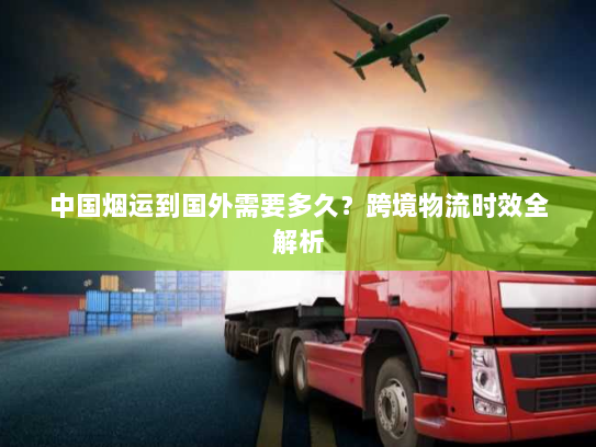 中国烟运到国外需要多久?跨境物流时效全解析 中国烟运到国外需要多久?跨境物流时效全解析