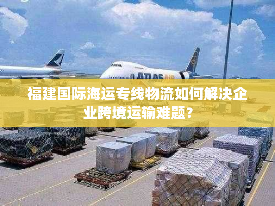 福建国际海运专线物流如何解决企业跨境运输难题？