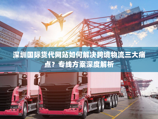深圳国际货代网站如何解决跨境物流三大痛点?专线方案深度解析 深圳国际货代网站如何解决跨境物流三大痛点?专线方案深度解析