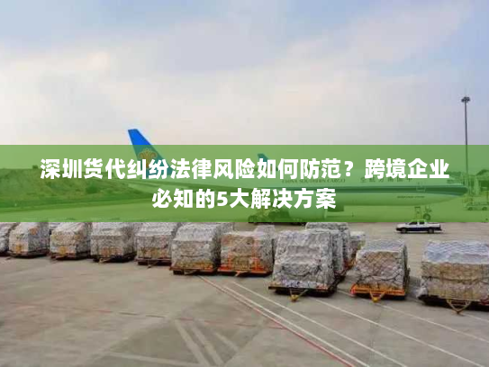 深圳货代纠纷法律风险如何防范?跨境企业必知的5大解决方案 深圳货代纠纷法律风险如何防范?跨境企业必知的5大解决方案